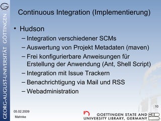 Continuous Integration  ( Implementierung ) Hudson Integration verschiedener SCMs Auswertung von Projekt Metadaten (maven) Frei konfigurierbare Anweisungen für Erstellung der Anwendung (Ant, Shell Script) Integration mit Issue Trackern Benachrichtigung via Mail und RSS Webadministration 05.02.2009 Mahnke 
