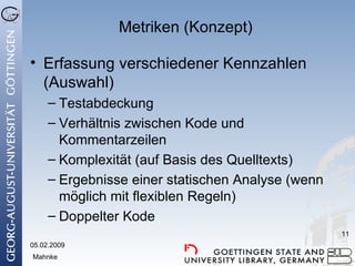 Metriken (Konzept) Erfassung verschiedener Kennzahlen (Auswahl) Testabdeckung Verhältnis zwischen Kode und Kommentarzeilen Komplexität (auf Basis des Quelltexts) Ergebnisse einer statischen Analyse (wenn möglich mit flexiblen Regeln) Doppelter Kode 05.02.2009 Mahnke 