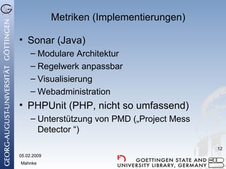 Metriken (Implementierungen) Sonar (Java) Modulare Architektur Regelwerk anpassbar Visualisierung Webadministration PHPUnit (PHP, nicht so umfassend) Unterstützung von PMD („Project Mess Detector “) 05.02.2009 Mahnke 