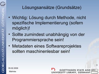 Lösungsansätze (Grundsätze) Wichtig: Lösung durch Methode, nicht spezifische Implementierung (sofern möglich)! Sollte zumindest unabhängig von der Programmiersprache sein! Metadaten eines Softwareprojektes sollten maschinenlesbar sein! 05.02.2009 Mahnke 