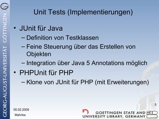 Unit Tests (Implementierungen) JUnit für Java Definition von Testklassen Feine Steuerung über das Erstellen von Objekten Integration über Java 5 Annotations möglich PHPUnit für PHP Klone von JUnit für PHP (mit Erweiterungen) 05.02.2009 Mahnke 