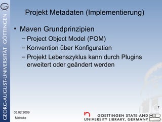 Projekt Metadaten (Implementierung) Maven Grundprinzipien Project Object Model (POM) Konvention über Konfiguration Projekt Lebenszyklus kann durch Plugins erweitert oder geändert werden 05.02.2009 Mahnke 