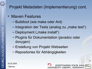 Projekt Metadaten (Implementierung) cont. Maven Features Buildtool (wie make oder Ant) Integration der Tests (analog zu „make test“) Deployment („make install“) Plugins für Dokumentation (javadoc oder doxygen) Erstellung von Projekt Webseiten Repositories für Abhängigkeiten 05.02.2009 Mahnke 