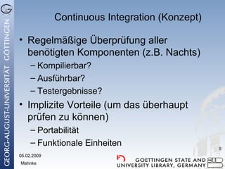 Continuous Integration (Konzept) Regelmäßige Überprüfung aller benötigten Komponenten (z.B. Nachts) Kompilierbar? Ausführbar? Testergebnisse? Implizite Vorteile (um das überhaupt prüfen zu können) Portabilität Funktionale Einheiten 05.02.2009 Mahnke 