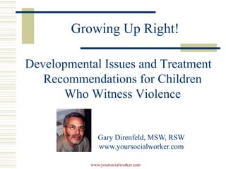 Growing Up Right!

Developmental Issues and Treatment
   Recommendations for Children
      Who Witness Violence


              Gary Direnfeld, MSW, RSW
              www.yoursocialworker.com

           www.yoursocialworker.com
 