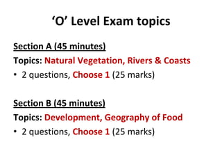 ‘O’ Level Exam topics
Section A (45 minutes)
Topics: Natural Vegetation, Rivers & Coasts
• 2 questions, Choose 1 (25 marks)

Section B (45 minutes)
Topics: Development, Geography of Food
• 2 questions, Choose 1 (25 marks)
 