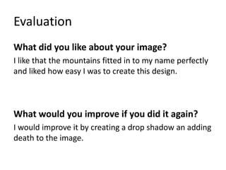 Evaluation
What did you like about your image?
I like that the mountains fitted in to my name perfectly
and liked how easy I was to create this design.
What would you improve if you did it again?
I would improve it by creating a drop shadow an adding
death to the image.
 