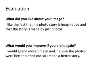 Evaluation
What did you like about your image?
I like the fact that my photo story is imaginative and
that the story is made by just photos.
What would you improve if you did it again?
I would spend more time in making sure the photos
were better planed out so I made a better story.
 