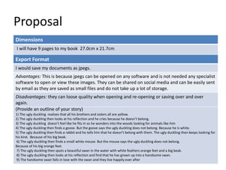 Proposal
Dimensions
I will have 9 pages to my book 27.0cm x 21.7cm
Story Overview
(Provide an outline of your story)
1) The ugly duckling realizes that all his brothers and sisters all are yellow.
2) The ugly duckling then looks at his reflection and he cries because he doesn’t belong.
3) The ugly duckling doesn’t feel like he fits in so he wonders into the woods looking for animals like him
4) The ugly duckling then finds a goose. But the goose says the ugly duckling does not belong. Because he is white.
5) The ugly duckling then finds a rabbit and he tells him that he doesn’t belong with them. The ugly duckling then keeps looking for
his kind. Because of his big beak.
6) The ugly duckling then finds a small white mouse. But the mouse says the ugly duckling does not belong.
Because of his big orange feet.
7) The ugly duckling then spots a beautiful swan in the water with white feathers orange feet and a big beak.
8) The ugly duckling then looks at his reflection and find that he has grown up into a handsome swan.
9) The handsome swan falls in love with the swan and they live happily ever after
Export Format
I would save my documents as jpegs.
Advantages: This is because jpegs can be opened on any software and is not needed any specialist
software to open or view these images. They can be shared on social media and can be easily sent
by email as they are saved as small files and do not take up a lot of storage.
Disadvantages: they can loose quality when opening and re-opening or saving over and over
again.
 