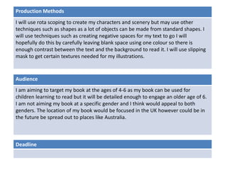 Deadline
Audience
I am aiming to target my book at the ages of 4-6 as my book can be used for
children learning to read but it will be detailed enough to engage an older age of 6.
I am not aiming my book at a specific gender and I think would appeal to both
genders. The location of my book would be focused in the UK however could be in
the future be spread out to places like Australia.
Production Methods
I will use rota scoping to create my characters and scenery but may use other
techniques such as shapes as a lot of objects can be made from standard shapes. I
will use techniques such as creating negative spaces for my text to go I will
hopefully do this by carefully leaving blank space using one colour so there is
enough contrast between the text and the background to read it. I will use slipping
mask to get certain textures needed for my illustrations.
 