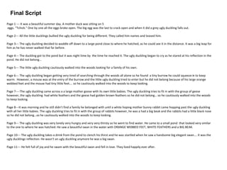 Final Script
Page 1 --- It was a beautiful summer day. A mother duck was sitting on 5
eggs. "Tchick." One by one all the eggs broke open. The big egg was the last to crack open and when it did a grey ugly duckling falls out.
Page 2--- All the little ducklings bullied the ugly duckling for being different. They called him names and teased him.
Page 3--- The ugly duckling decided to waddle off down to a large pond close to where he hatched, as he could see it in the distance. It was a big leap for
him as he has never walked that far before.
Page 4--- The duckling got to the pond but it was night time by the time he reached it. The ugly duckling began to cry as he stared at his reflection in the
pond. He did not belong…
Page 5--- The little ugly duckling cautiously walked into the woods looking for a family of his own.
Page 6--- The ugly duckling began getting very tired of searching through the woods all alone so he found a tiny burrow he could squeeze in to keep
warm. However, a mouse was at the entry of the burrow and the little ugly duckling tried to enter but he did not belong because of his large orange
webbed feet and the mouse had tiny little feet…. so he cautiously walked into the woods to keep looking.
Page 7----The ugly duckling came across a a large mother goose with its own little babies. The ugly duckling tries to fit in with the group of geese
however, the ugly duckling had white feathers and the geese had golden brown feathers so he did not belong… so he cautiously walked into the woods
to keep looking.
Page 8---It was morning and he still didn’t find a family he belonged with until a white hoping mother bunny rabbit came hopping past the ugly duckling
with all her little babies. The ugly duckling tries to fit in with the group of rabbits however, he was a had a big beak and the rabbits had a little black nose
so he did not belong…so he cautiously walked into the woods to keep looking.
Page 9--- The ugly duckling was very lonely very hungry and very very thirsty so he went to find water. He came to a small pond that looked very similar
to the one to where he was hatched. He saw a beautiful swan in the water with ORANGE WEBBED FEET, WHITE FEATHERS and a BIG BEAK.
Page 10--- The ugly duckling takes a drink from the pond to clench his thirst and he was startled when he saw a handsome big elegant swan…. It was the
ugly ducklings reflection. He wasn’t an ugly duckling anymore he was a big swan.
Page 11--- He felt full of joy and he swam with the beautiful swan and fell in love. They lived happily ever after.
 