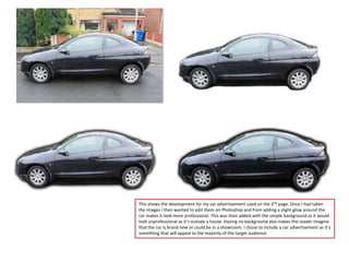 This shows the development for my car advertisement used on the 2nd page. Once I had taken
the images I then wanted to edit them on Photoshop and from adding a slight glow around the
car makes it look more professional. This was then added with the simple background as it would
look unprofessional as it’s outside a house. Having no background also makes the reader imagine
that the car is brand new or could be in a showroom. I chose to include a car advertisement as it’s
something that will appeal to the majority of the target audience.
 
