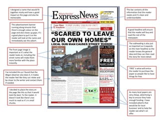 I designed a name that would fit      This bar contains all the
     together nicely and have a good       information that the reader
     impact on the page and also be        needs and it’s clean and
     memorable.                            understandable.


      The advertisement banner
      running along ensures that
      there’s enough colour on the          A good headline will ensure
      page and also closes up gaps. It’s    that the reader will buy and
      a good place to put it as the         read the rest of the
      reader will look at the name and      newspaper.
      immediately see the advert.
                                             The subheading is also just
                                             as important as it expands
    The front page image is                  on the main headline so the
    important as it’s what the               reader knows the general
    reader looks at, including the           idea and they can then read
    street name will make them               the story for more detail.
    more familiar with the place
    instantly.

                                             ‘FREE’ is what will entice
I’ve included this as I found that the       the reader to purchase the
Wigan observer also does it, it makes        paper as people like to have
the reader feel like they can relate and     things for free.
be closer to the writer and contact them
if needed.


    I decided to place the story on
    the page like this so that it would      As many local papers are
    look the best. To the reader, it         very cheap, advertising is
    doesn’t look like there’s too            key to ensure they have
    much to read as it’s in small            enough funding. I have
    chunks.                                  included adverts that
                                             would be for local
                                             business’ and to help the
                                             reader see what’s on
                                             offer.
 
