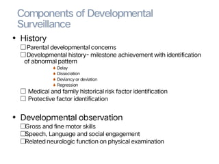 Components of Developmental
Surveillance
• History
□Parental developmental concerns
□Developmental history- milestone achievement with identification
of abnormal pattern
S Delay
S Dissociation
S Deviancy or deviation
S Regression
□ Medical and family historical risk factor identification
□ Protective factor identification
• Developmental observation
□Gross and fine motor skills
□Speech, Language and social engagement
□Related neurologic function on physical examination
 
