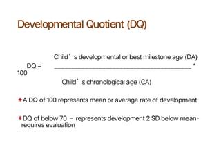 Developmental Quotient (DQ)
Child’s developmental or best milestone age (DA)
DQ = ________________________________________ *
100
Child’s chronological age (CA)
A DQ of 100 represents mean or average rate of development
DQ of below 70 – represents development 2 SD below mean-
requires evaluation
 