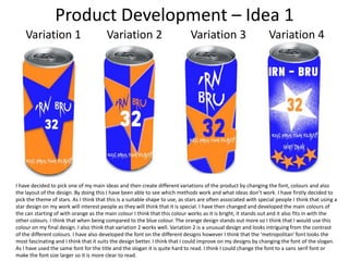 Product Development – Idea 1
Variation 1

Variation 2

Variation 3

Variation 4

I have decided to pick one of my main ideas and then create different variations of the product by changing the font, colours and also
the layout of the design. By doing this I have been able to see which methods work and what ideas don’t work. I have firstly decided to
pick the theme of stars. As I think that this is a suitable shape to use, as stars are often associated with special people I think that using a
star design on my work will interest people as they will think that it is special. I have then changed and developed the main colours of
the can starting of with orange as the main colour I think that this colour works as it is bright, it stands out and it also fits in with the
other colours. I think that when being compared to the blue colour. The orange design stands out more so I think that I would use this
colour on my final design. I also think that variation 2 works well. Variation 2 is a unusual design and looks intriguing from the contrast
of the different colours. I have also developed the font on the different designs however I think that the ‘metropolitan’ font looks the
most fascinating and I think that it suits the design better. I think that I could improve on my designs by changing the font of the slogan.
As I have used the same font for the title and the slogan it is quite hard to read. I think I could change the font to a sans serif font or
make the font size larger so it is more clear to read.

 