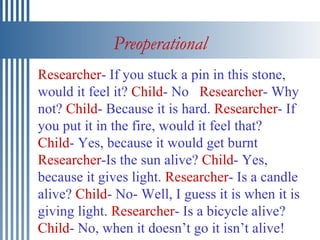 Preoperational Researcher - If you stuck a pin in this stone, would it feel it?  Child - No  Researcher - Why not?  Child - Because it is hard.  Researcher - If you put it in the fire, would it feel that?  Child - Yes, because it would get burnt  Researcher -Is the sun alive?  Child - Yes, because it gives light.  Researcher - Is a candle alive?  Child - No- Well, I guess it is when it is giving light.  Researcher - Is a bicycle alive?  Child - No, when it doesn’t go it isn’t alive! 