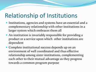 Relationship of Institutions
 Institutions, agencies and systems have an essential and a
complementary relationship with other institutions in a
larger system which embraces them all
 An institution is invariably responsible for providing a
product or a service upon which other institutions are
dependent
 Complete institutional success depends up on an
environment of well coordinated and thus effective
relationship among sister institutions, complementing
each other to their mutual advantage as they progress
towards a common program purpose
 
