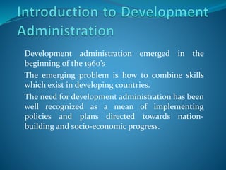 Development administration emerged in the
beginning of the 1960’s
The emerging problem is how to combine skills
which exist in developing countries.
The need for development administration has been
well recognized as a mean of implementing
policies and plans directed towards nation-
building and socio-economic progress.
 