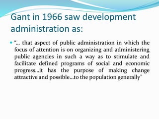 Gant in 1966 saw development
administration as:
 “… that aspect of public administration in which the
focus of attention is on organizing and administering
public agencies in such a way as to stimulate and
facilitate defined programs of social and economic
progress…it has the purpose of making change
attractive and possible…to the population generally”
 