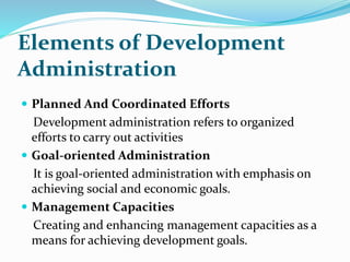 Elements of Development
Administration
 Planned And Coordinated Efforts
Development administration refers to organized
efforts to carry out activities
 Goal-oriented Administration
It is goal-oriented administration with emphasis on
achieving social and economic goals.
 Management Capacities
Creating and enhancing management capacities as a
means for achieving development goals.
 