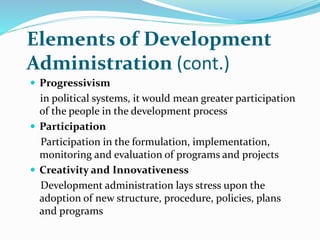 Elements of Development
Administration (cont.)
 Progressivism
in political systems, it would mean greater participation
of the people in the development process
 Participation
Participation in the formulation, implementation,
monitoring and evaluation of programs and projects
 Creativity and Innovativeness
Development administration lays stress upon the
adoption of new structure, procedure, policies, plans
and programs
 