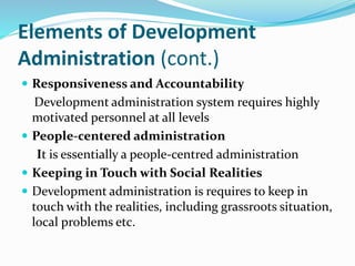 Elements of Development
Administration (cont.)
 Responsiveness and Accountability
Development administration system requires highly
motivated personnel at all levels
 People-centered administration
It is essentially a people-centred administration
 Keeping in Touch with Social Realities
 Development administration is requires to keep in
touch with the realities, including grassroots situation,
local problems etc.
 