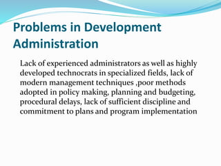 Problems in Development
Administration
Lack of experienced administrators as well as highly
developed technocrats in specialized fields, lack of
modern management techniques ,poor methods
adopted in policy making, planning and budgeting,
procedural delays, lack of sufficient discipline and
commitment to plans and program implementation
 