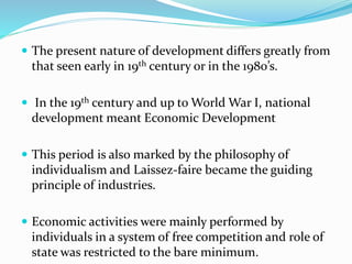  The present nature of development differs greatly from
that seen early in 19th century or in the 1980’s.
 In the 19th century and up to World War I, national
development meant Economic Development
 This period is also marked by the philosophy of
individualism and Laissez-faire became the guiding
principle of industries.
 Economic activities were mainly performed by
individuals in a system of free competition and role of
state was restricted to the bare minimum.
 