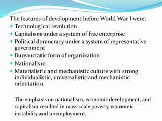 The features of development before World War I were:
 Technological revolution
 Capitalism under a system of free enterprise
 Political democracy under a system of representative
government
 Bureaucratic form of organization
 Nationalism
 Materialistic and mechanistic culture with strong
individualistic, universalistic and mechanistic
orientation.
The emphasis on nationalism, economic development, and
capitalism resulted in mass scale poverty, economic
instability and unemployment.
 