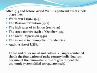 After 1914 and before World War II significant events took
place like:
 World war I (1914-1919)
 The Russian revolution (1917)
 The high rates of inflation (1919-1921)
 The stock market crash of October 1929
 The Great Depression 1930s
 The increase in monopolistic tendencies
 And the rise of USSR.
These and other social and cultural changes combined
shook the foundation of 19the century individualism
because of the minimalistic role of government the
economic system failed to regulate itself.
 
