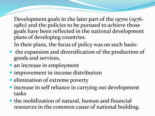 Development goals in the later part of the 1970s (1976-
1980) and the policies to be pursued to achieve those
goals have been reflected in the national development
plans of developing countries.
In their plans, the focus of policy was on such basis:
 the expansion and diversification of the production of
goods and services,
 an increase in employment
 improvement in income distribution
 elimination of extreme poverty
 increase in self reliance in carrying out development
tasks
 the mobilization of natural, human and financial
resources in the common cause of national building.
 