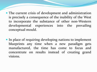  The current crisis of development and administration
is precisely a consequence of the inability of the West
to incorporate the substance of other non-Western
developmental experiences into the prevailing
conceptual mould.
 In place of requiring developing nations to implement
blueprints any time when a new paradigm gets
manufactured, the time has come to focus and
concentrate on results instead of creating grand
visions.
 