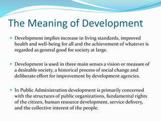 The Meaning of Development
 Development implies increase in living standards, improved
health and well-being for all and the achievement of whatever is
regarded as general good for society at large.
 Development is used in three main senses a vision or measure of
a desirable society, a historical process of social change and
deliberate effort for improvement by development agencies.
 In Public Administration development is primarily concerned
with the structures of public organizations, fundamental rights
of the citizen, human resource development, service delivery,
and the collective interest of the people.
 