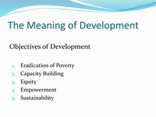 The Meaning of Development
Objectives of Development
1. Eradication of Poverty
2. Capacity Building
3. Equity
4. Empowerment
5. Sustainability
 