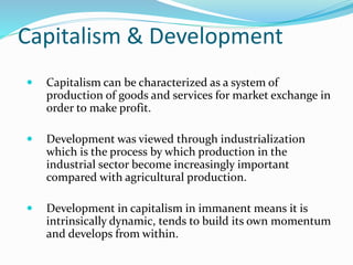 Capitalism & Development
 Capitalism can be characterized as a system of
production of goods and services for market exchange in
order to make profit.
 Development was viewed through industrialization
which is the process by which production in the
industrial sector become increasingly important
compared with agricultural production.
 Development in capitalism in immanent means it is
intrinsically dynamic, tends to build its own momentum
and develops from within.
 