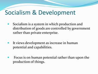 Socialism & Development
 Socialism is a system in which production and
distribution of goods are controlled by government
rather than private enterprise.
 It views development as increase in human
potential and capabilities.
 Focus is on human potential rather than upon the
production of things.
 
