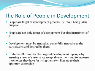 The Role of People in Development
 People are target of development process, their well being is the
purpose
 People are not only target of development but also instrument of
it
 Development must be attractive, powerfully attractive to the
participants and desired by them
 In almost all countries the target of development is people by
assuring a level of sustenance acceptable to them and to increase
the choices they have for living their own lives up to their
optimum expression
 