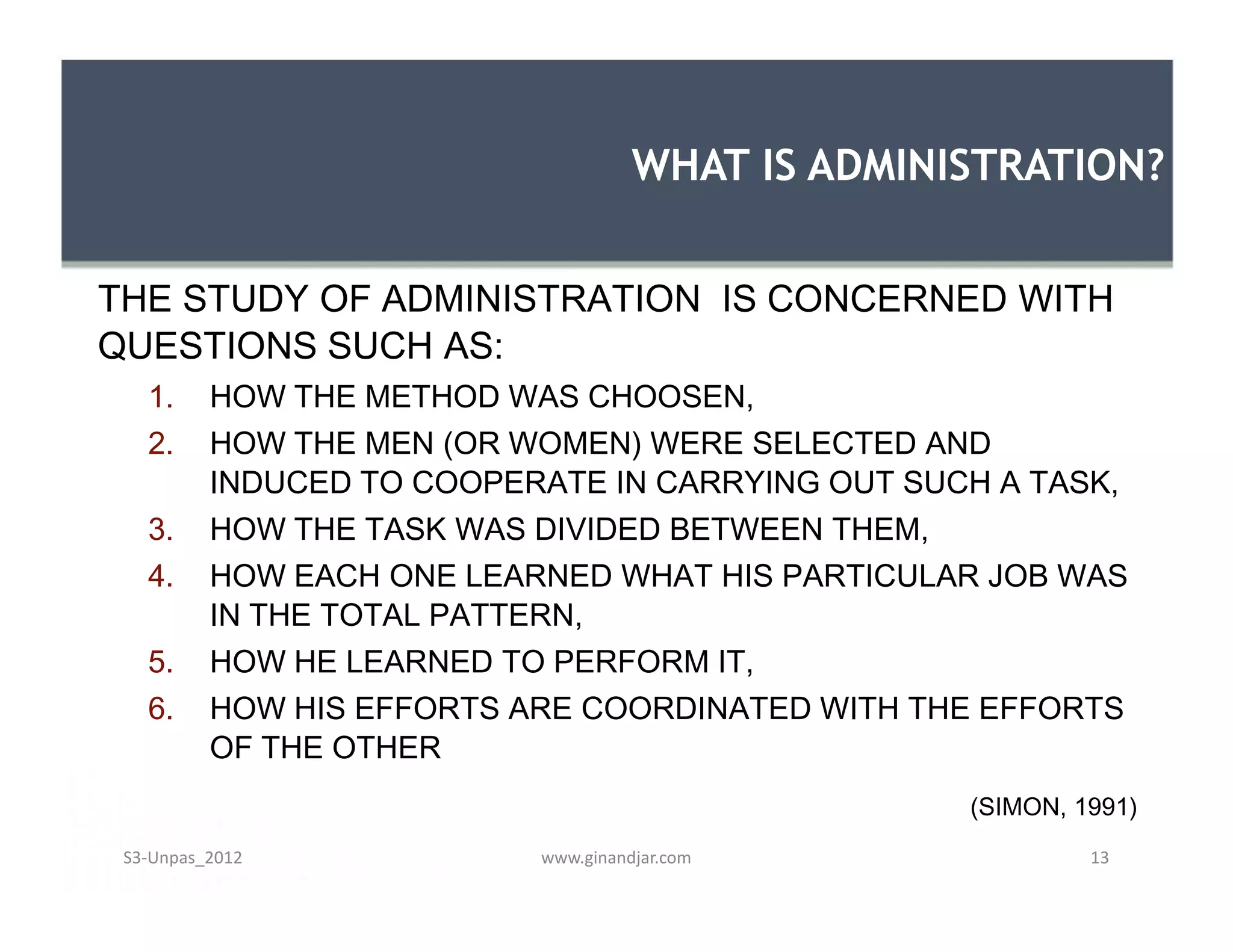 THE STUDY OF ADMINISTRATION IS CONCERNED WITH
QUESTIONS SUCH AS:
1. HOW THE METHOD WAS CHOOSEN,
2. HOW THE MEN (OR WOMEN) WERE SELECTED AND
INDUCED TO COOPERATE IN CARRYING OUT SUCH A TASK,
3. HOW THE TASK WAS DIVIDED BETWEEN THEM,
4. HOW EACH ONE LEARNED WHAT HIS PARTICULAR JOB WAS
IN THE TOTAL PATTERN,
5. HOW HE LEARNED TO PERFORM IT,
6. HOW HIS EFFORTS ARE COORDINATED WITH THE EFFORTS
OF THE OTHER
(SIMON, 1991)
WHAT IS ADMINISTRATION?
THE STUDY OF ADMINISTRATION IS CONCERNED WITH
QUESTIONS SUCH AS:
1. HOW THE METHOD WAS CHOOSEN,
2. HOW THE MEN (OR WOMEN) WERE SELECTED AND
INDUCED TO COOPERATE IN CARRYING OUT SUCH A TASK,
3. HOW THE TASK WAS DIVIDED BETWEEN THEM,
4. HOW EACH ONE LEARNED WHAT HIS PARTICULAR JOB WAS
IN THE TOTAL PATTERN,
5. HOW HE LEARNED TO PERFORM IT,
6. HOW HIS EFFORTS ARE COORDINATED WITH THE EFFORTS
OF THE OTHER
(SIMON, 1991)
www.ginandjar.com 13S3-Unpas_2012
 
