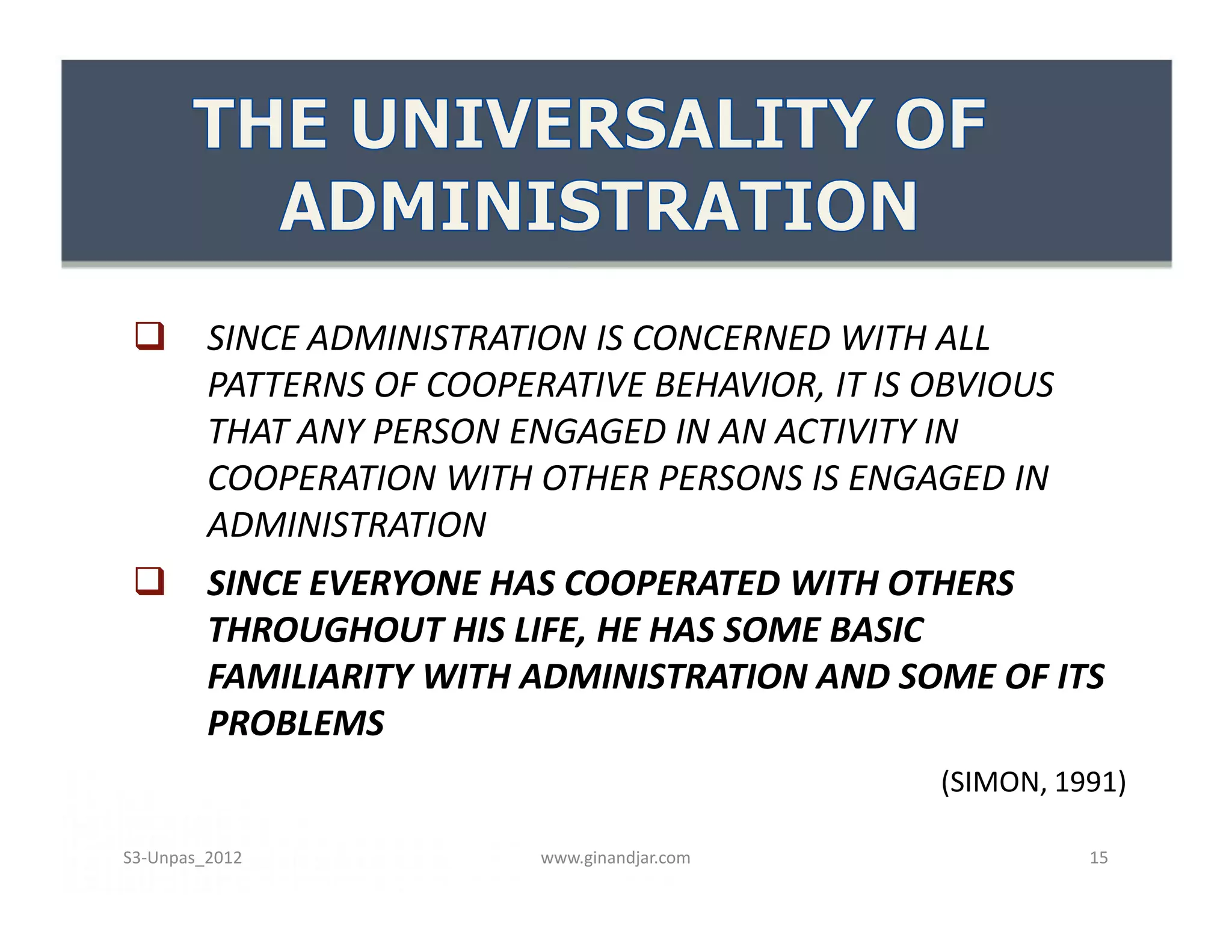  SINCE ADMINISTRATION IS CONCERNED WITH ALL
PATTERNS OF COOPERATIVE BEHAVIOR, IT IS OBVIOUS
THAT ANY PERSON ENGAGED IN AN ACTIVITY IN
COOPERATION WITH OTHER PERSONS IS ENGAGED IN
ADMINISTRATION
 SINCE EVERYONE HAS COOPERATED WITH OTHERS
THROUGHOUT HIS LIFE, HE HAS SOME BASIC
FAMILIARITY WITH ADMINISTRATION AND SOME OF ITS
PROBLEMS
(SIMON, 1991)
 SINCE ADMINISTRATION IS CONCERNED WITH ALL
PATTERNS OF COOPERATIVE BEHAVIOR, IT IS OBVIOUS
THAT ANY PERSON ENGAGED IN AN ACTIVITY IN
COOPERATION WITH OTHER PERSONS IS ENGAGED IN
ADMINISTRATION
 SINCE EVERYONE HAS COOPERATED WITH OTHERS
THROUGHOUT HIS LIFE, HE HAS SOME BASIC
FAMILIARITY WITH ADMINISTRATION AND SOME OF ITS
PROBLEMS
(SIMON, 1991)
www.ginandjar.com 15S3-Unpas_2012
 