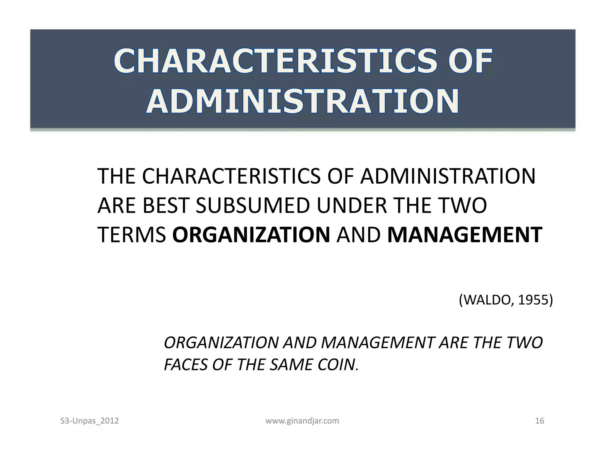 THE CHARACTERISTICS OF ADMINISTRATION
ARE BEST SUBSUMED UNDER THE TWO
TERMS ORGANIZATION AND MANAGEMENT
(WALDO, 1955)
ORGANIZATION AND MANAGEMENT ARE THE TWO
FACES OF THE SAME COIN.
THE CHARACTERISTICS OF ADMINISTRATION
ARE BEST SUBSUMED UNDER THE TWO
TERMS ORGANIZATION AND MANAGEMENT
(WALDO, 1955)
ORGANIZATION AND MANAGEMENT ARE THE TWO
FACES OF THE SAME COIN.
www.ginandjar.com 16S3-Unpas_2012
 