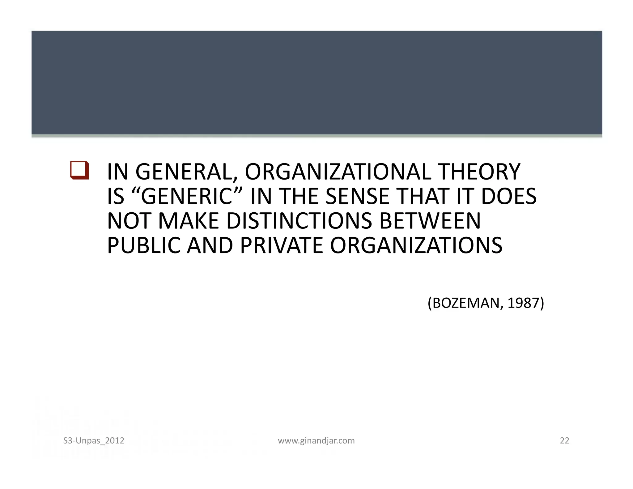  IN GENERAL, ORGANIZATIONAL THEORY
IS “GENERIC” IN THE SENSE THAT IT DOES
NOT MAKE DISTINCTIONS BETWEEN
PUBLIC AND PRIVATE ORGANIZATIONS
(BOZEMAN, 1987)
 IN GENERAL, ORGANIZATIONAL THEORY
IS “GENERIC” IN THE SENSE THAT IT DOES
NOT MAKE DISTINCTIONS BETWEEN
PUBLIC AND PRIVATE ORGANIZATIONS
(BOZEMAN, 1987)
www.ginandjar.com 22S3-Unpas_2012
 