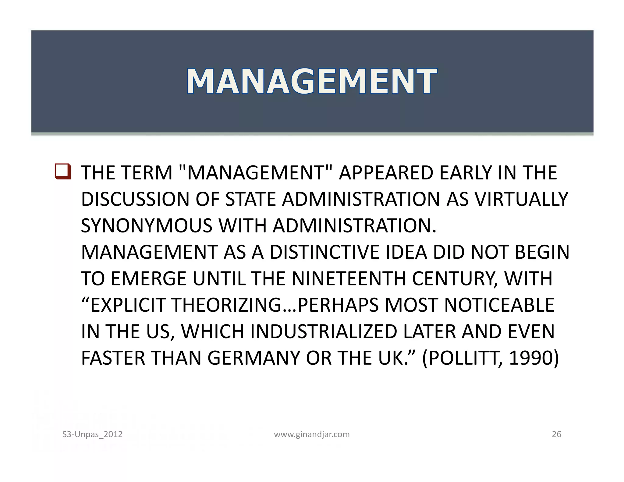  THE TERM "MANAGEMENT" APPEARED EARLY IN THE
DISCUSSION OF STATE ADMINISTRATION AS VIRTUALLY
SYNONYMOUS WITH ADMINISTRATION.
MANAGEMENT AS A DISTINCTIVE IDEA DID NOT BEGIN
TO EMERGE UNTIL THE NINETEENTH CENTURY, WITH
“EXPLICIT THEORIZING…PERHAPS MOST NOTICEABLE
IN THE US, WHICH INDUSTRIALIZED LATER AND EVEN
FASTER THAN GERMANY OR THE UK.” (POLLITT, 1990)
 THE TERM "MANAGEMENT" APPEARED EARLY IN THE
DISCUSSION OF STATE ADMINISTRATION AS VIRTUALLY
SYNONYMOUS WITH ADMINISTRATION.
MANAGEMENT AS A DISTINCTIVE IDEA DID NOT BEGIN
TO EMERGE UNTIL THE NINETEENTH CENTURY, WITH
“EXPLICIT THEORIZING…PERHAPS MOST NOTICEABLE
IN THE US, WHICH INDUSTRIALIZED LATER AND EVEN
FASTER THAN GERMANY OR THE UK.” (POLLITT, 1990)
www.ginandjar.com 26S3-Unpas_2012
 