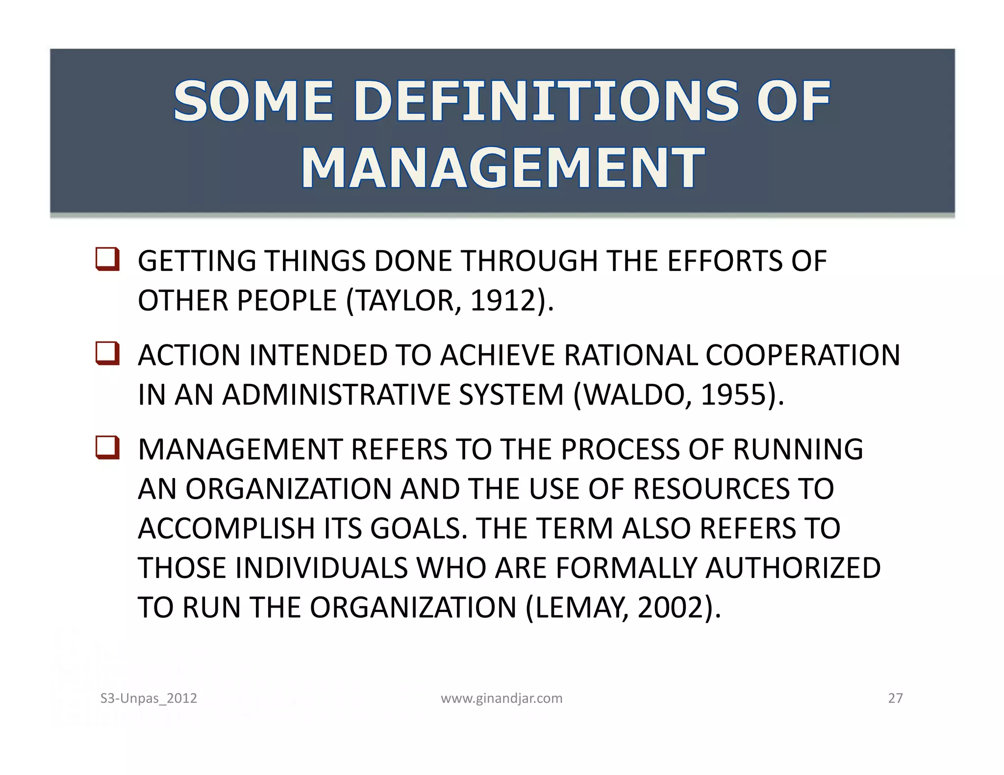  GETTING THINGS DONE THROUGH THE EFFORTS OF
OTHER PEOPLE (TAYLOR, 1912).
 ACTION INTENDED TO ACHIEVE RATIONAL COOPERATION
IN AN ADMINISTRATIVE SYSTEM (WALDO, 1955).
 MANAGEMENT REFERS TO THE PROCESS OF RUNNING
AN ORGANIZATION AND THE USE OF RESOURCES TO
ACCOMPLISH ITS GOALS. THE TERM ALSO REFERS TO
THOSE INDIVIDUALS WHO ARE FORMALLY AUTHORIZED
TO RUN THE ORGANIZATION (LEMAY, 2002).
 GETTING THINGS DONE THROUGH THE EFFORTS OF
OTHER PEOPLE (TAYLOR, 1912).
 ACTION INTENDED TO ACHIEVE RATIONAL COOPERATION
IN AN ADMINISTRATIVE SYSTEM (WALDO, 1955).
 MANAGEMENT REFERS TO THE PROCESS OF RUNNING
AN ORGANIZATION AND THE USE OF RESOURCES TO
ACCOMPLISH ITS GOALS. THE TERM ALSO REFERS TO
THOSE INDIVIDUALS WHO ARE FORMALLY AUTHORIZED
TO RUN THE ORGANIZATION (LEMAY, 2002).
www.ginandjar.com 27S3-Unpas_2012
 
