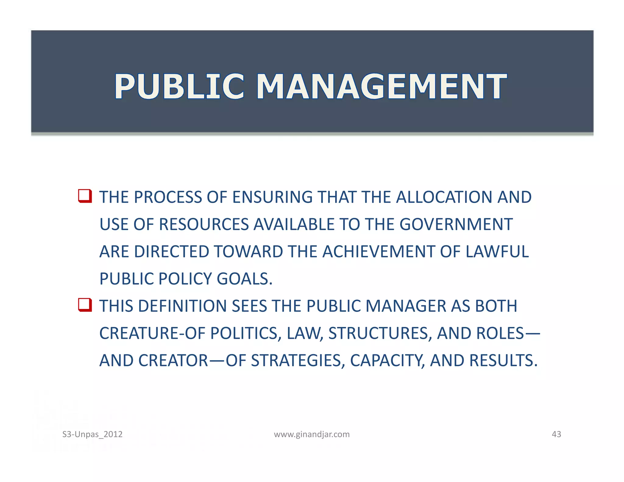  THE PROCESS OF ENSURING THAT THE ALLOCATION AND
USE OF RESOURCES AVAILABLE TO THE GOVERNMENT
ARE DIRECTED TOWARD THE ACHIEVEMENT OF LAWFUL
PUBLIC POLICY GOALS.
 THIS DEFINITION SEES THE PUBLIC MANAGER AS BOTH
CREATURE-OF POLITICS, LAW, STRUCTURES, AND ROLES—
AND CREATOR—OF STRATEGIES, CAPACITY, AND RESULTS.
 THE PROCESS OF ENSURING THAT THE ALLOCATION AND
USE OF RESOURCES AVAILABLE TO THE GOVERNMENT
ARE DIRECTED TOWARD THE ACHIEVEMENT OF LAWFUL
PUBLIC POLICY GOALS.
 THIS DEFINITION SEES THE PUBLIC MANAGER AS BOTH
CREATURE-OF POLITICS, LAW, STRUCTURES, AND ROLES—
AND CREATOR—OF STRATEGIES, CAPACITY, AND RESULTS.
www.ginandjar.com 43S3-Unpas_2012
 