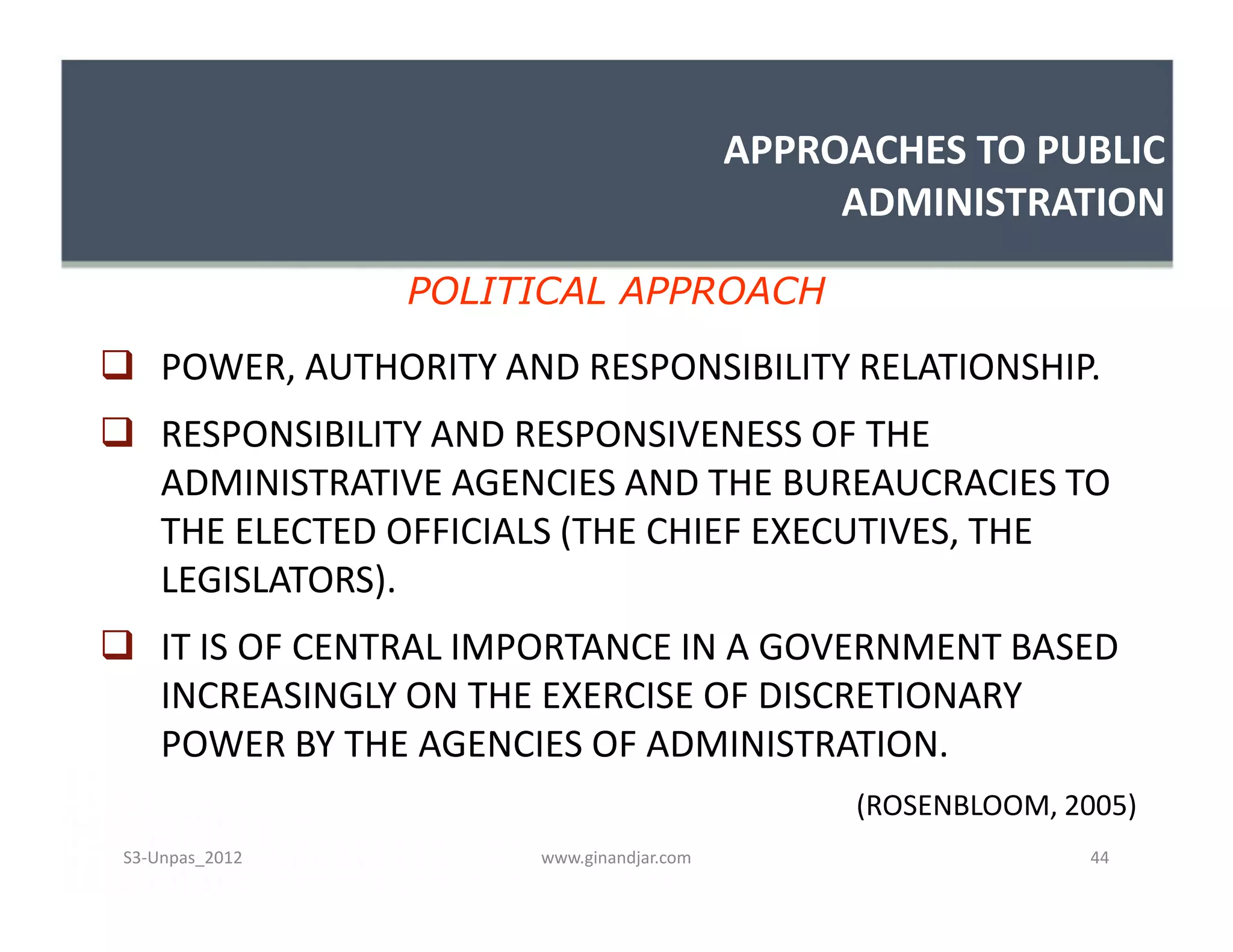 APPROACHES TO PUBLIC
ADMINISTRATION
 POWER, AUTHORITY AND RESPONSIBILITY RELATIONSHIP.
 RESPONSIBILITY AND RESPONSIVENESS OF THE
ADMINISTRATIVE AGENCIES AND THE BUREAUCRACIES TO
THE ELECTED OFFICIALS (THE CHIEF EXECUTIVES, THE
LEGISLATORS).
 IT IS OF CENTRAL IMPORTANCE IN A GOVERNMENT BASED
INCREASINGLY ON THE EXERCISE OF DISCRETIONARY
POWER BY THE AGENCIES OF ADMINISTRATION.
(ROSENBLOOM, 2005)
POLITICAL APPROACH
 POWER, AUTHORITY AND RESPONSIBILITY RELATIONSHIP.
 RESPONSIBILITY AND RESPONSIVENESS OF THE
ADMINISTRATIVE AGENCIES AND THE BUREAUCRACIES TO
THE ELECTED OFFICIALS (THE CHIEF EXECUTIVES, THE
LEGISLATORS).
 IT IS OF CENTRAL IMPORTANCE IN A GOVERNMENT BASED
INCREASINGLY ON THE EXERCISE OF DISCRETIONARY
POWER BY THE AGENCIES OF ADMINISTRATION.
(ROSENBLOOM, 2005)
www.ginandjar.com 44S3-Unpas_2012
 