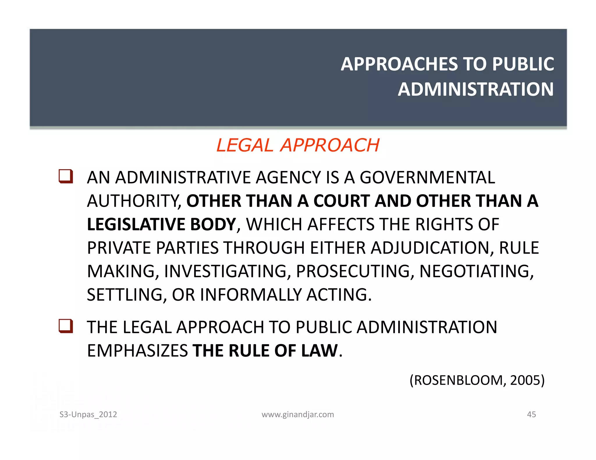 APPROACHES TO PUBLIC
ADMINISTRATION
 AN ADMINISTRATIVE AGENCY IS A GOVERNMENTAL
AUTHORITY, OTHER THAN A COURT AND OTHER THAN A
LEGISLATIVE BODY, WHICH AFFECTS THE RIGHTS OF
PRIVATE PARTIES THROUGH EITHER ADJUDICATION, RULE
MAKING, INVESTIGATING, PROSECUTING, NEGOTIATING,
SETTLING, OR INFORMALLY ACTING.
 THE LEGAL APPROACH TO PUBLIC ADMINISTRATION
EMPHASIZES THE RULE OF LAW.
(ROSENBLOOM, 2005)
LEGAL APPROACH
 AN ADMINISTRATIVE AGENCY IS A GOVERNMENTAL
AUTHORITY, OTHER THAN A COURT AND OTHER THAN A
LEGISLATIVE BODY, WHICH AFFECTS THE RIGHTS OF
PRIVATE PARTIES THROUGH EITHER ADJUDICATION, RULE
MAKING, INVESTIGATING, PROSECUTING, NEGOTIATING,
SETTLING, OR INFORMALLY ACTING.
 THE LEGAL APPROACH TO PUBLIC ADMINISTRATION
EMPHASIZES THE RULE OF LAW.
(ROSENBLOOM, 2005)
www.ginandjar.com 45S3-Unpas_2012
 
