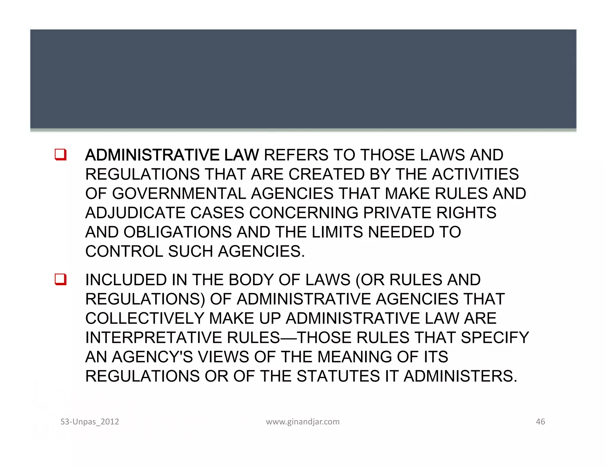  ADMINISTRATIVE LAW REFERS TO THOSE LAWS AND
REGULATIONS THAT ARE CREATED BY THE ACTIVITIES
OF GOVERNMENTAL AGENCIES THAT MAKE RULES AND
ADJUDICATE CASES CONCERNING PRIVATE RIGHTS
AND OBLIGATIONS AND THE LIMITS NEEDED TO
CONTROL SUCH AGENCIES.
 INCLUDED IN THE BODY OF LAWS (OR RULES AND
REGULATIONS) OF ADMINISTRATIVE AGENCIES THAT
COLLECTIVELY MAKE UP ADMINISTRATIVE LAW ARE
INTERPRETATIVE RULES—THOSE RULES THAT SPECIFY
AN AGENCY'S VIEWS OF THE MEANING OF ITS
REGULATIONS OR OF THE STATUTES IT ADMINISTERS.
 ADMINISTRATIVE LAW REFERS TO THOSE LAWS AND
REGULATIONS THAT ARE CREATED BY THE ACTIVITIES
OF GOVERNMENTAL AGENCIES THAT MAKE RULES AND
ADJUDICATE CASES CONCERNING PRIVATE RIGHTS
AND OBLIGATIONS AND THE LIMITS NEEDED TO
CONTROL SUCH AGENCIES.
 INCLUDED IN THE BODY OF LAWS (OR RULES AND
REGULATIONS) OF ADMINISTRATIVE AGENCIES THAT
COLLECTIVELY MAKE UP ADMINISTRATIVE LAW ARE
INTERPRETATIVE RULES—THOSE RULES THAT SPECIFY
AN AGENCY'S VIEWS OF THE MEANING OF ITS
REGULATIONS OR OF THE STATUTES IT ADMINISTERS.
www.ginandjar.com 46S3-Unpas_2012
 