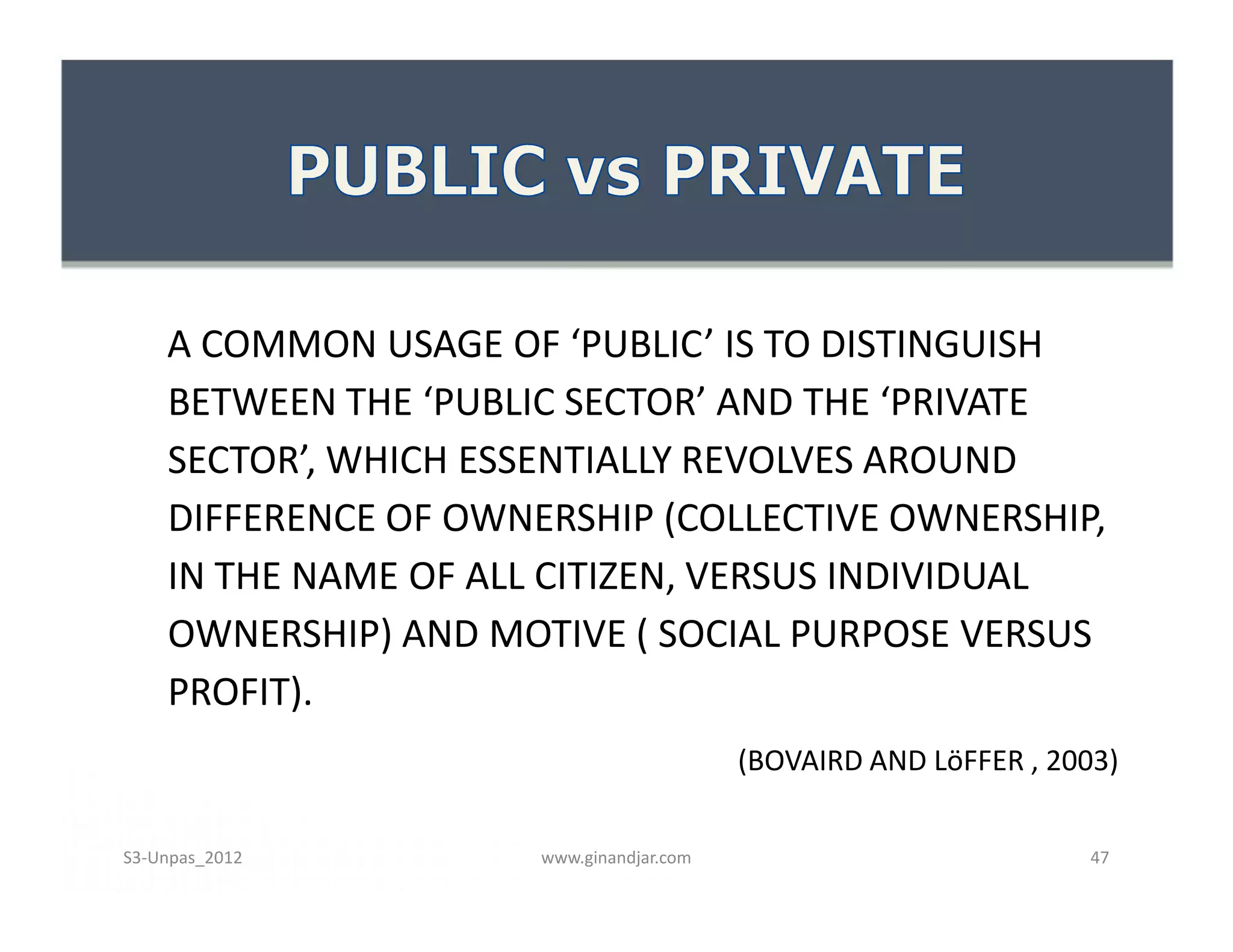 A COMMON USAGE OF ‘PUBLIC’ IS TO DISTINGUISH
BETWEEN THE ‘PUBLIC SECTOR’ AND THE ‘PRIVATE
SECTOR’, WHICH ESSENTIALLY REVOLVES AROUND
DIFFERENCE OF OWNERSHIP (COLLECTIVE OWNERSHIP,
IN THE NAME OF ALL CITIZEN, VERSUS INDIVIDUAL
OWNERSHIP) AND MOTIVE ( SOCIAL PURPOSE VERSUS
PROFIT).
(BOVAIRD AND LöFFER , 2003)
A COMMON USAGE OF ‘PUBLIC’ IS TO DISTINGUISH
BETWEEN THE ‘PUBLIC SECTOR’ AND THE ‘PRIVATE
SECTOR’, WHICH ESSENTIALLY REVOLVES AROUND
DIFFERENCE OF OWNERSHIP (COLLECTIVE OWNERSHIP,
IN THE NAME OF ALL CITIZEN, VERSUS INDIVIDUAL
OWNERSHIP) AND MOTIVE ( SOCIAL PURPOSE VERSUS
PROFIT).
(BOVAIRD AND LöFFER , 2003)
www.ginandjar.com 47S3-Unpas_2012
 