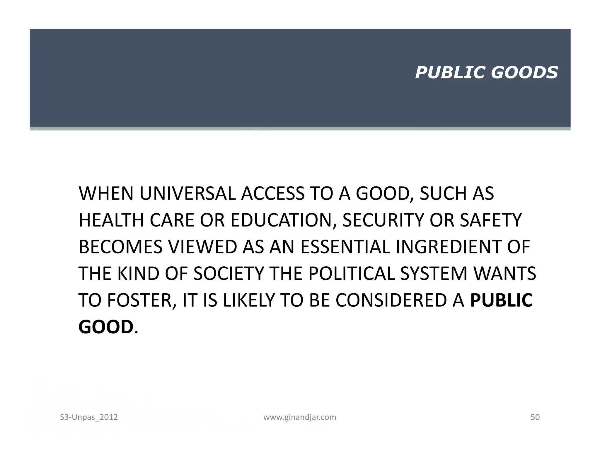 WHEN UNIVERSAL ACCESS TO A GOOD, SUCH AS
HEALTH CARE OR EDUCATION, SECURITY OR SAFETY
BECOMES VIEWED AS AN ESSENTIAL INGREDIENT OF
THE KIND OF SOCIETY THE POLITICAL SYSTEM WANTS
TO FOSTER, IT IS LIKELY TO BE CONSIDERED A PUBLIC
GOOD.
PUBLIC GOODS
WHEN UNIVERSAL ACCESS TO A GOOD, SUCH AS
HEALTH CARE OR EDUCATION, SECURITY OR SAFETY
BECOMES VIEWED AS AN ESSENTIAL INGREDIENT OF
THE KIND OF SOCIETY THE POLITICAL SYSTEM WANTS
TO FOSTER, IT IS LIKELY TO BE CONSIDERED A PUBLIC
GOOD.
www.ginandjar.com 50S3-Unpas_2012
 